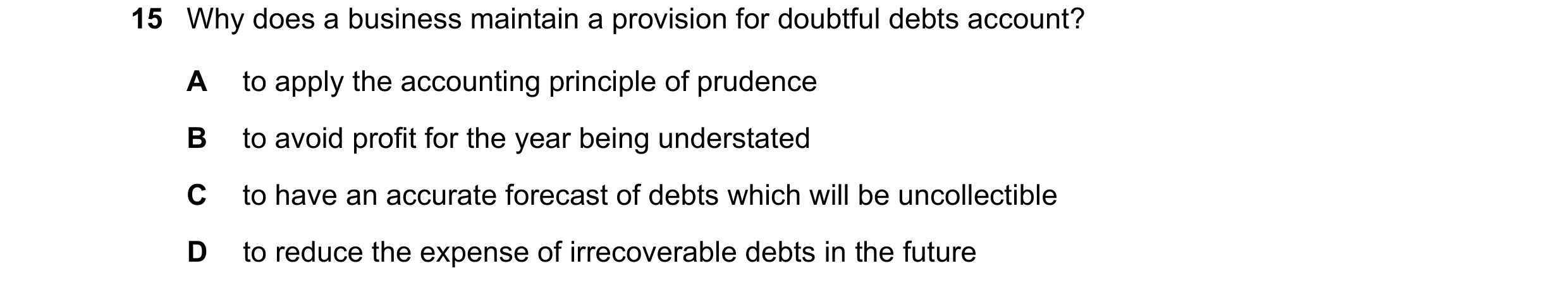 Question 10: Why does a business maintain a provision for doubtful debts account? A to apply the accounting principle of prudence B to avoid profit for …