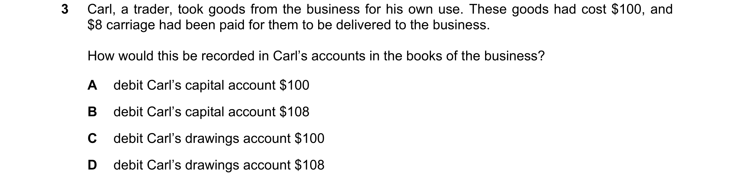 Question 13: Carl, a trader, took goods from the business for his own use. These goods had cost $100, and $8 carriage had been paid for them to be deliv…