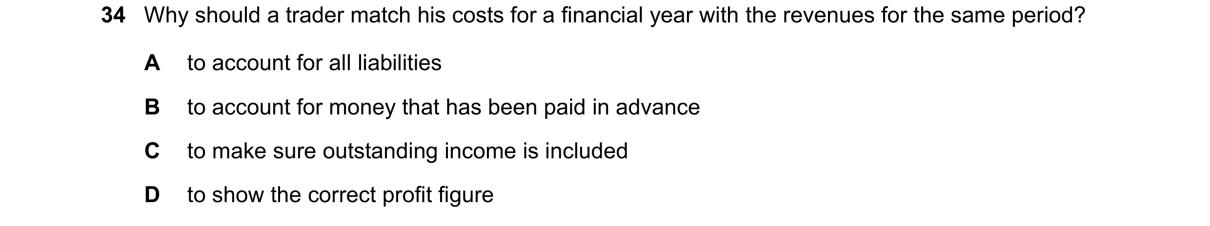 Question 13: Why should a trader match his costs for a financial year with the revenues for the same period? A to account for all liabilities B to accou…