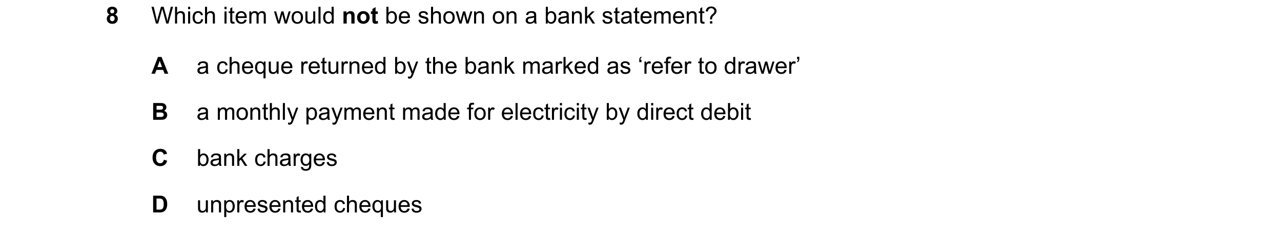 Question 5: Which item would not be shown on a bank statement? A a cheque returned by the bank marked as ‘refer to drawer’ B a monthly payment made for…
