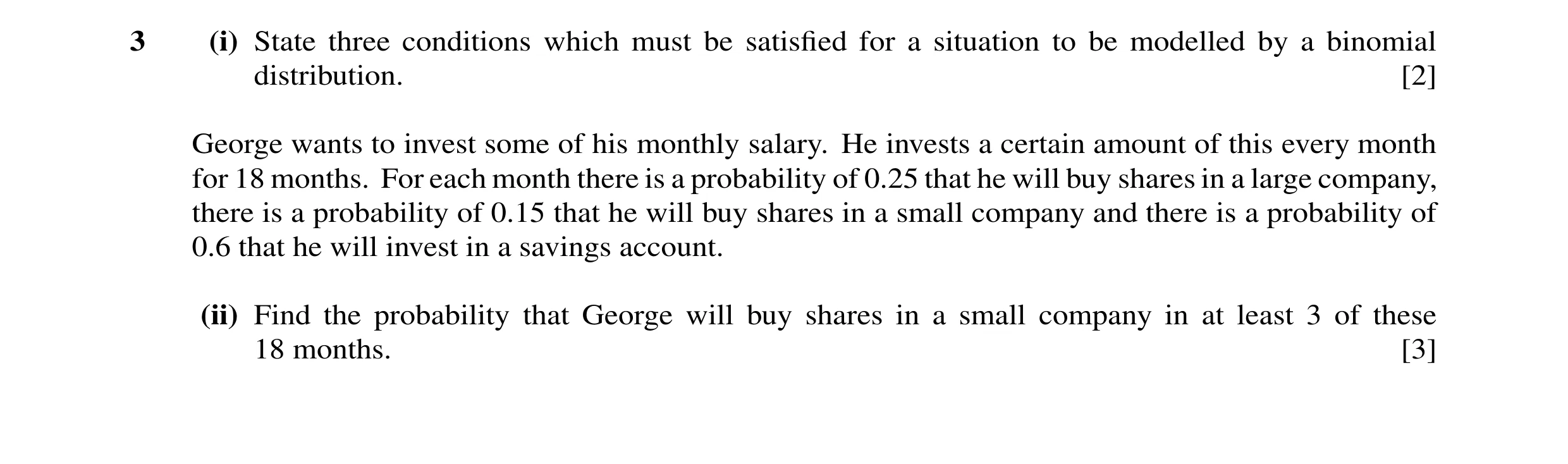 Question 27: (i) State three conditions which must be satisﬁed for a situation to be modelled by a binomial distribution. [2] George wants to invest som…