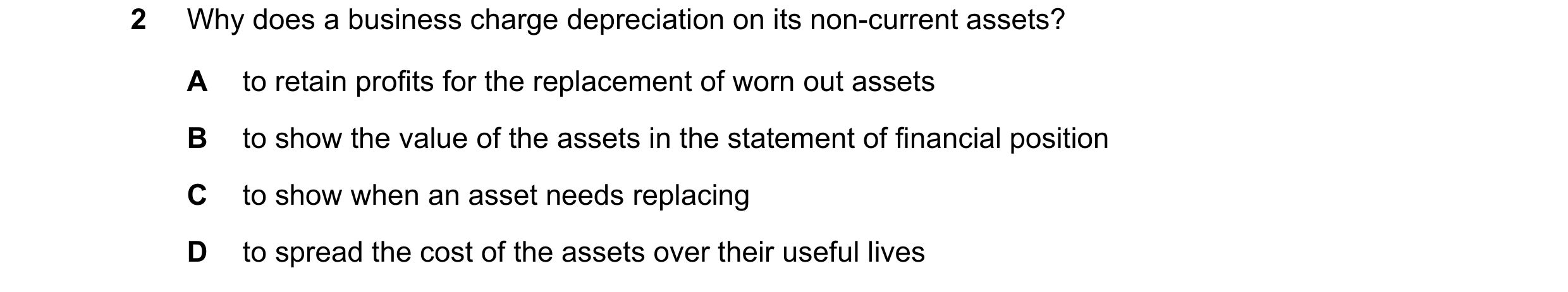 Question 123: Why does a business charge depreciation on its non-current assets? A to retain profits for the replacement of worn out assets B to show the…