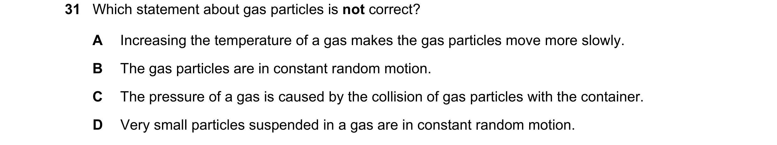 Question 61: Which statement about gas particles is not correct? A Increasing the temperature of a gas makes the gas particles move more slowly. B The g…
