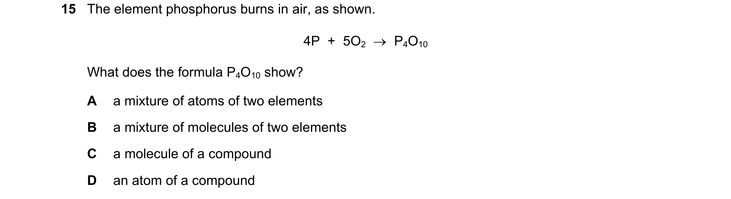 Question 6: The element phosphorus burns in air, as shown. 4P  +  5O2  →  P4O10 What does the formula P4O10 show? A a mixture of atoms of two elements …