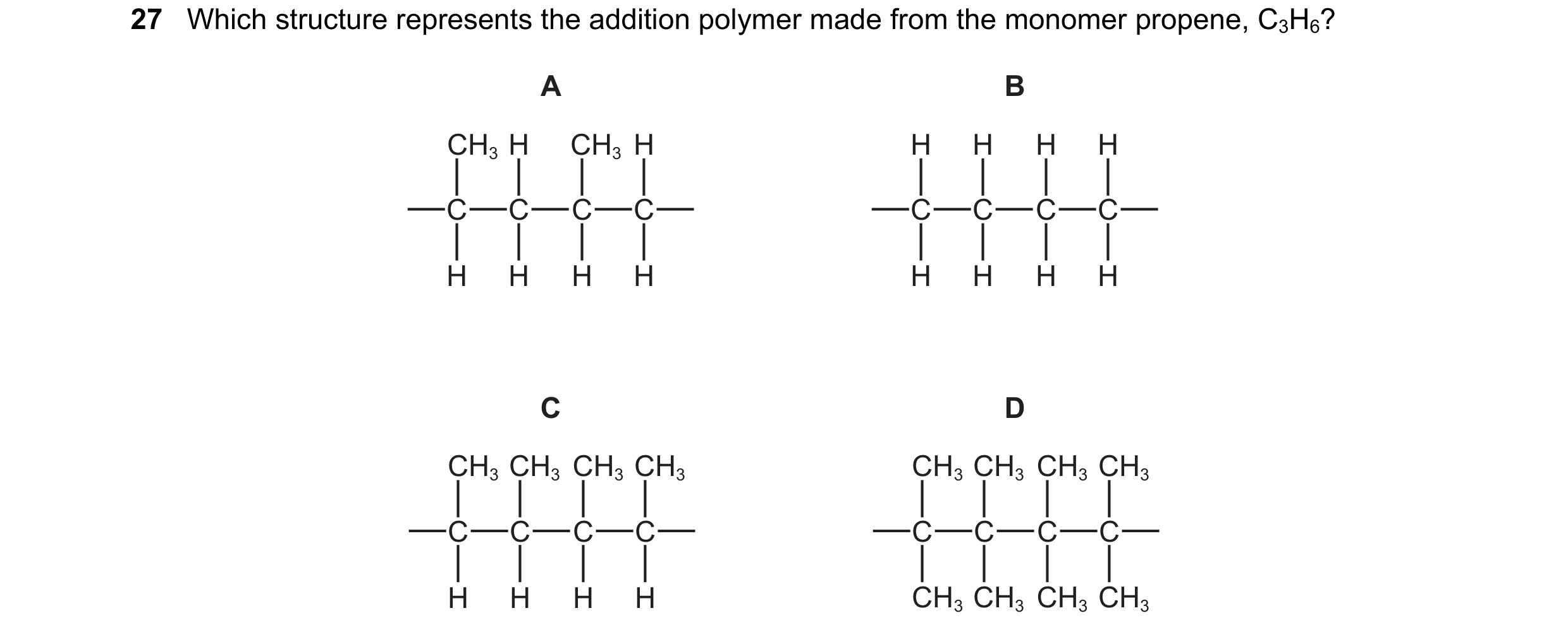 Question 10: Which structure represents the addition polymer made from the monomer propene, C3H6? A B CH3 H CH3 H H H H H C C C C C C C C H H H H H H H …