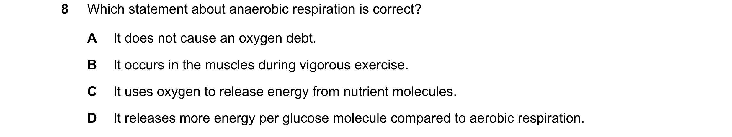 Question 11: Which statement about anaerobic respiration is correct? A It does not cause an oxygen debt. B It occurs in the muscles during vigorous exer…