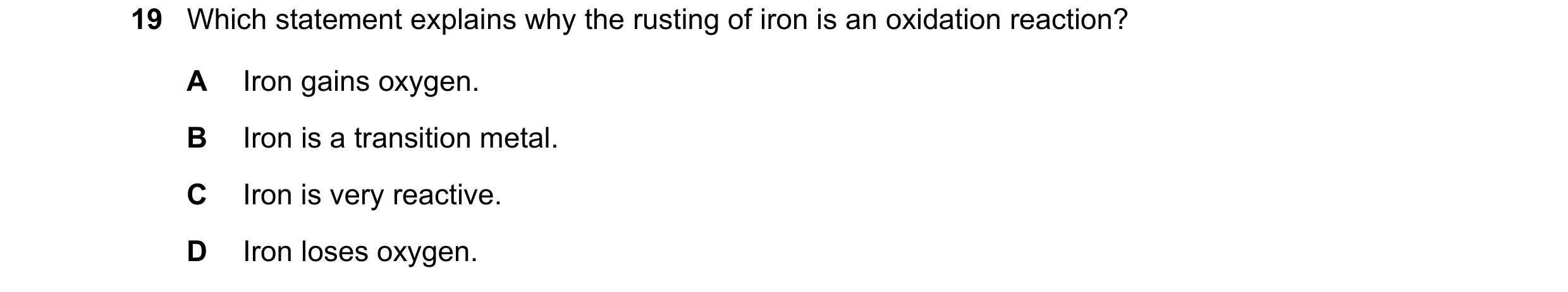 Question 38: Which statement explains why the rusting of iron is an oxidation reaction? A Iron gains oxygen. B Iron is a transition metal. C Iron is ver…