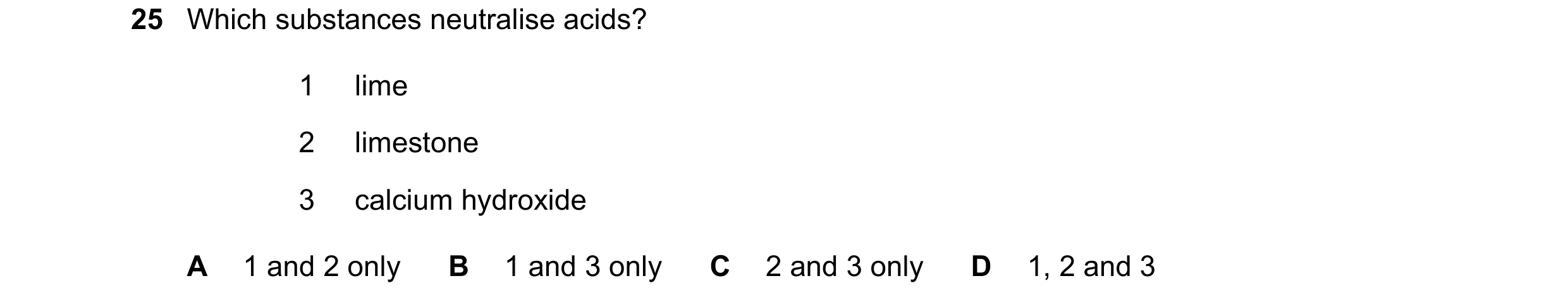 Question 62: Which substances neutralise acids? 1 lime 2 limestone 3 calcium hydroxide A 1 and 2 only B 1 and 3 only C 2 and 3 only D 1, 2 and 3