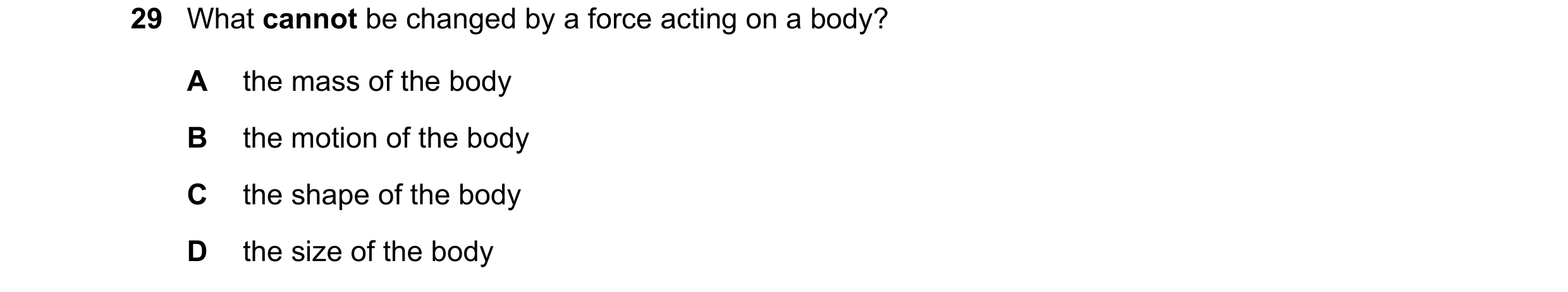Question 31: What cannot be changed by a force acting on a body? A the mass of the body B the motion of the body C the shape of the body D the size of t…