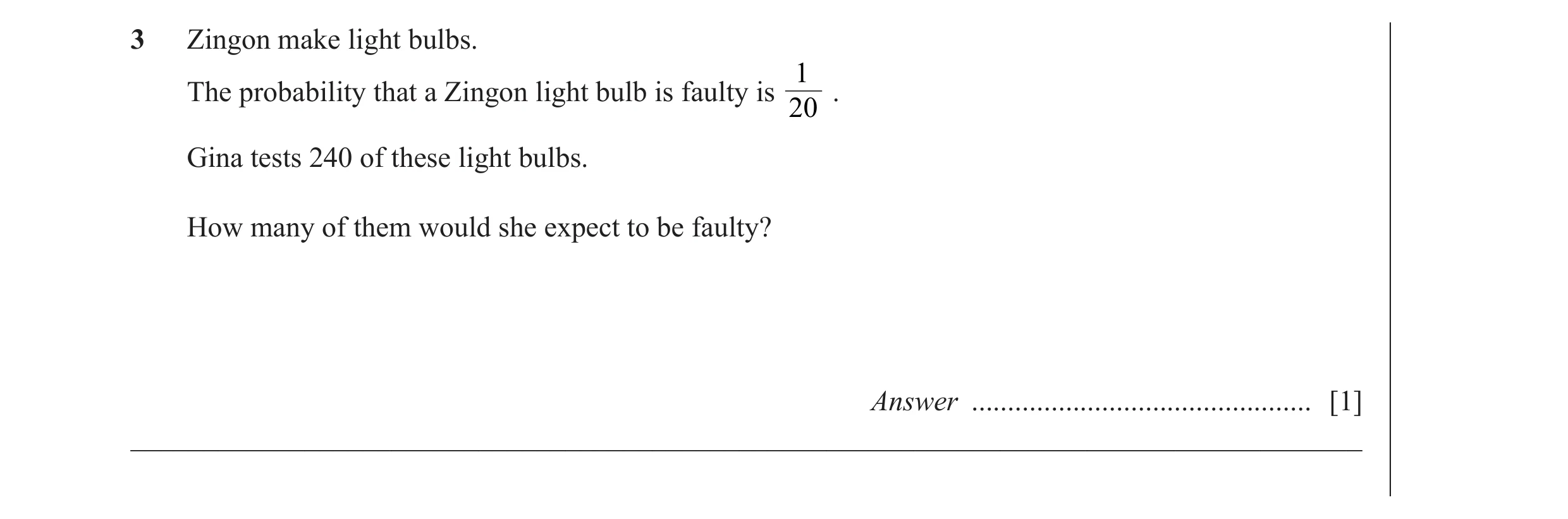 Question 5: Zingon make light bulbs. 1 The probability that a Zingon light bulb is faulty is . 20 Gina tests 240 of these light bulbs. How many of them…