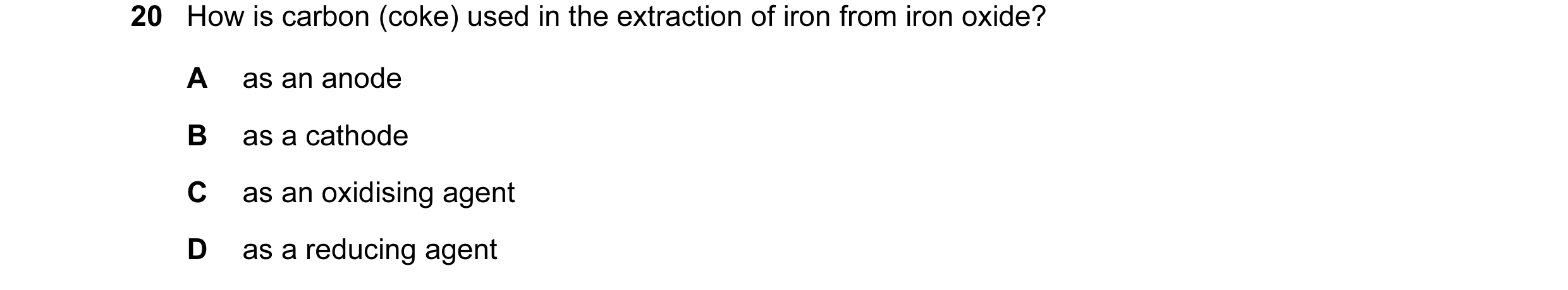Question 10: How is carbon (coke) used in the extraction of iron from iron oxide? A as an anode B as a cathode C as an oxidising agent D as a reducing a…