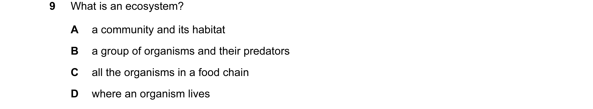 Question 9: What is an ecosystem? A a community and its habitat B a group of organisms and their predators C all the organisms in a food chain D where …