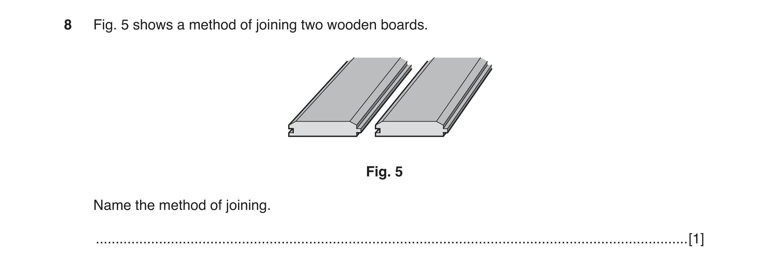 Question 27: Fig. 5 shows a method of joining two wooden boards. Fig. 5 Name the method of joining. ....................................................…