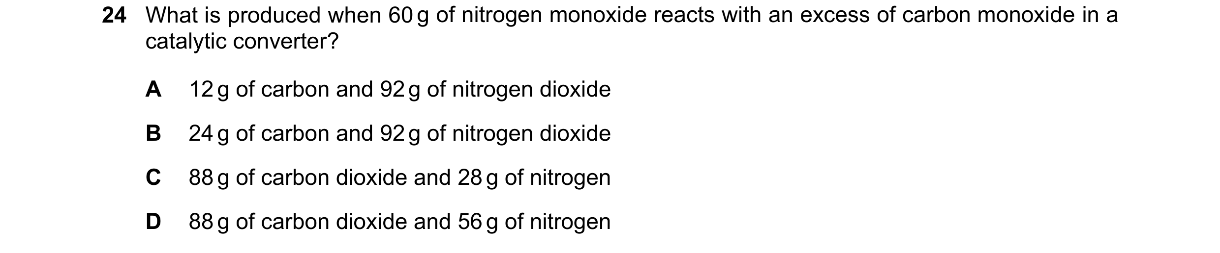 Question 269: What is produced when 60 g of nitrogen monoxide reacts with an excess of carbon monoxide in a catalytic converter? A 12 g of carbon and 92 …