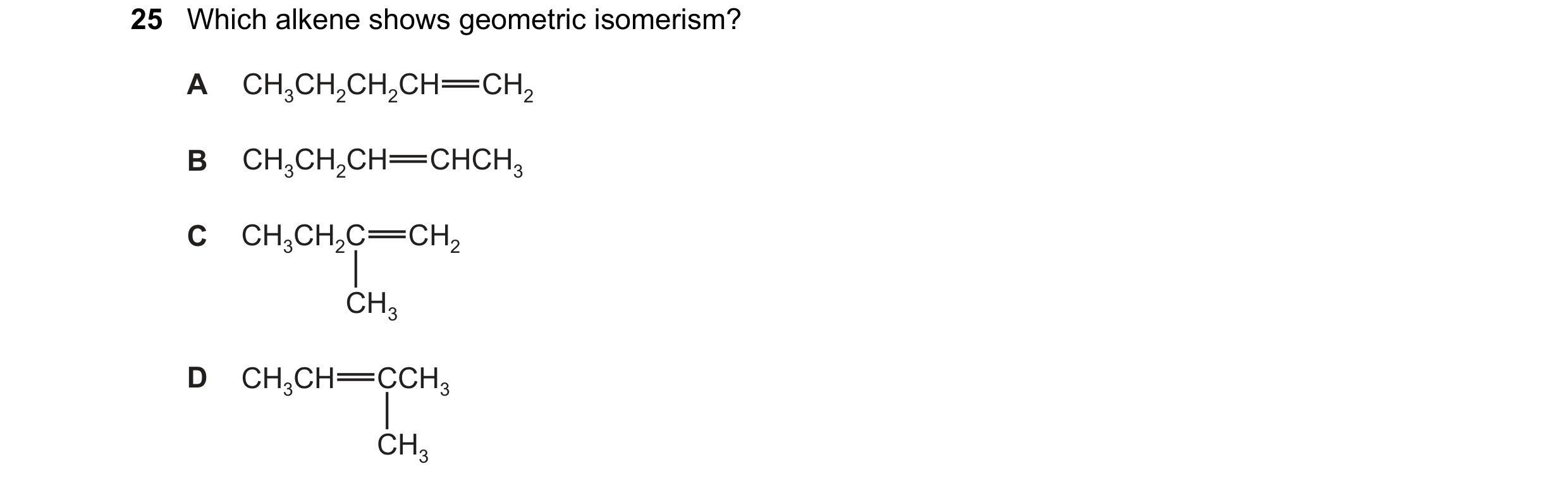 Question 240: Which alkene shows geometric isomerism? A CH3CH2CH2CH CH2 B CH3CH2CH CHCH3 C CH3CH2C CH2 CH3 D CH3CH CCH3 CH3