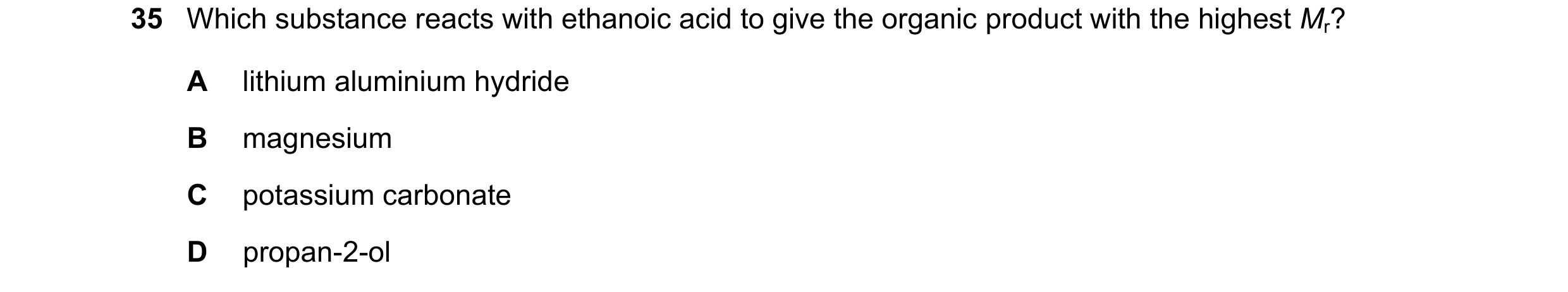 Question 350: Which substance reacts with ethanoic acid to give the organic product with the highest Mr? A lithium aluminium hydride B magnesium C potass…