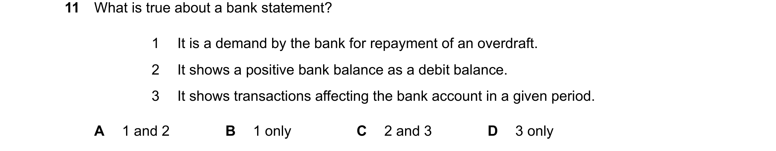Question 43: What is true about a bank statement? 1 It is a demand by the bank for repayment of an overdraft. 2 It shows a positive bank balance as a de…