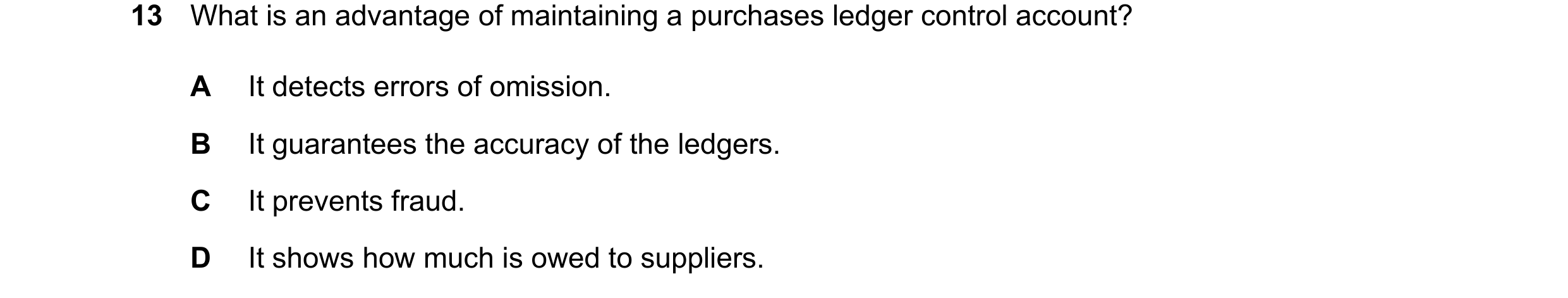 Question 66: What is an advantage of maintaining a purchases ledger control account? A It detects errors of omission. B It guarantees the accuracy of th…