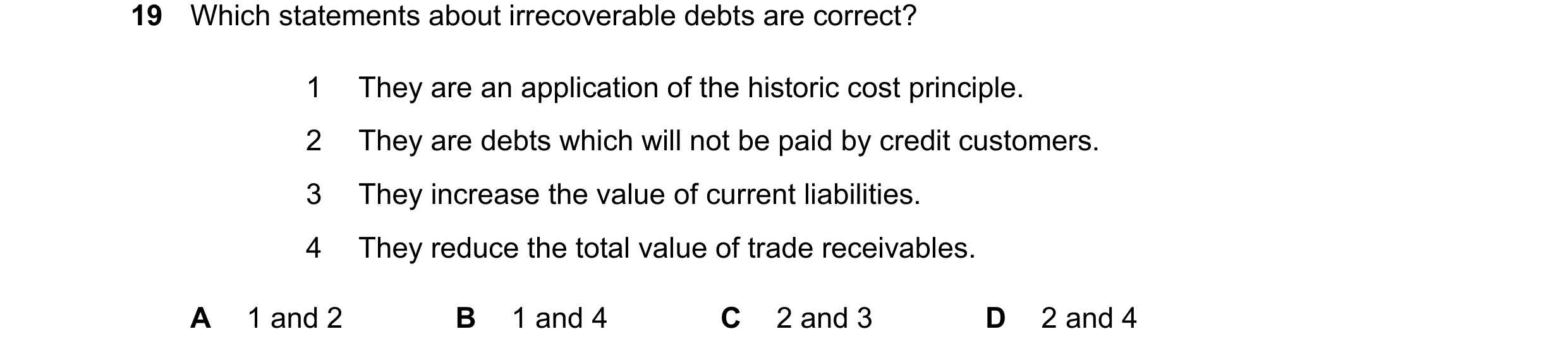 Question 43: Which statements about irrecoverable debts are correct? 1 They are an application of the historic cost principle. 2 They are debts which wi…