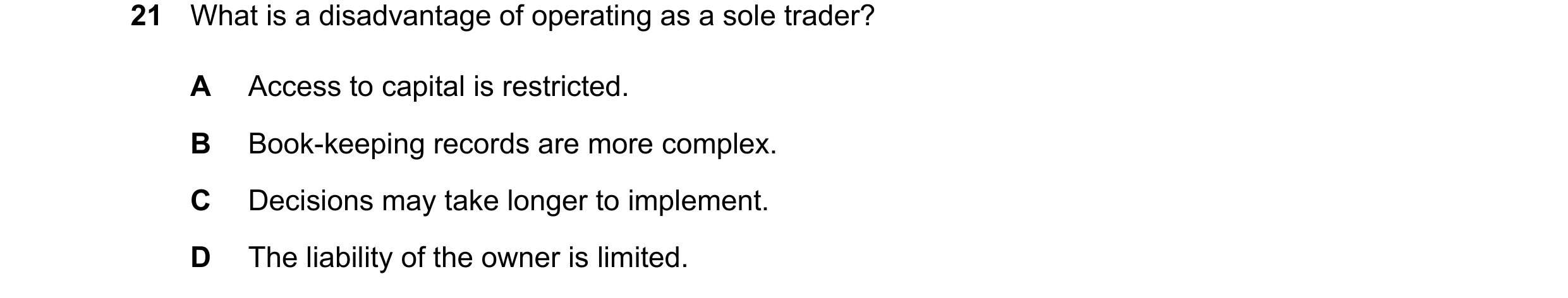 Question 30: What is a disadvantage of operating as a sole trader? A Access to capital is restricted. B Book-keeping records are more complex. C Decisio…