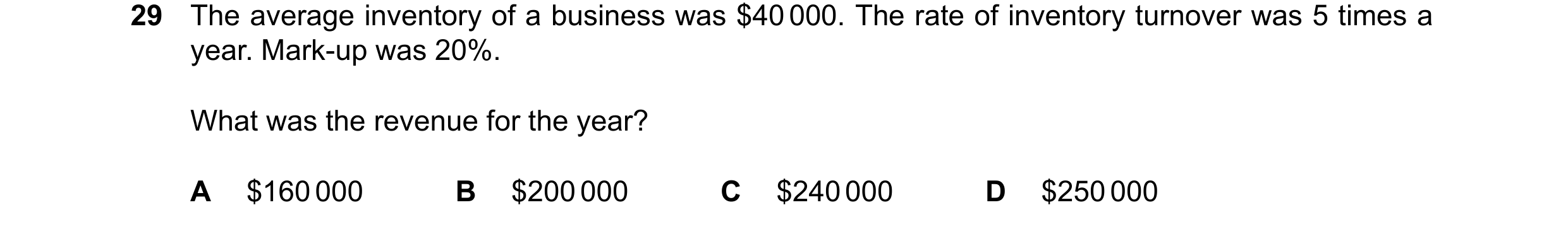Question 105: The average inventory of a business was $40000. The rate of inventory turnover was 5 times a year. Mark-up was 20%. What was the revenue fo…