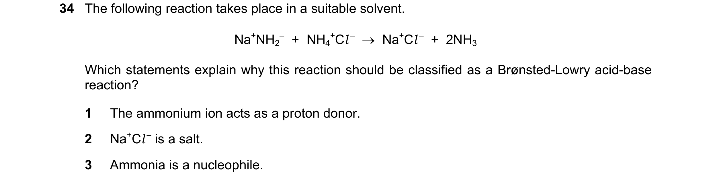 Question 22: The following reaction takes place in a suitable solvent. Na+NH2 – + NH4 +Cl – → Na+Cl – + 2NH3 Which statements explain why this rea…
