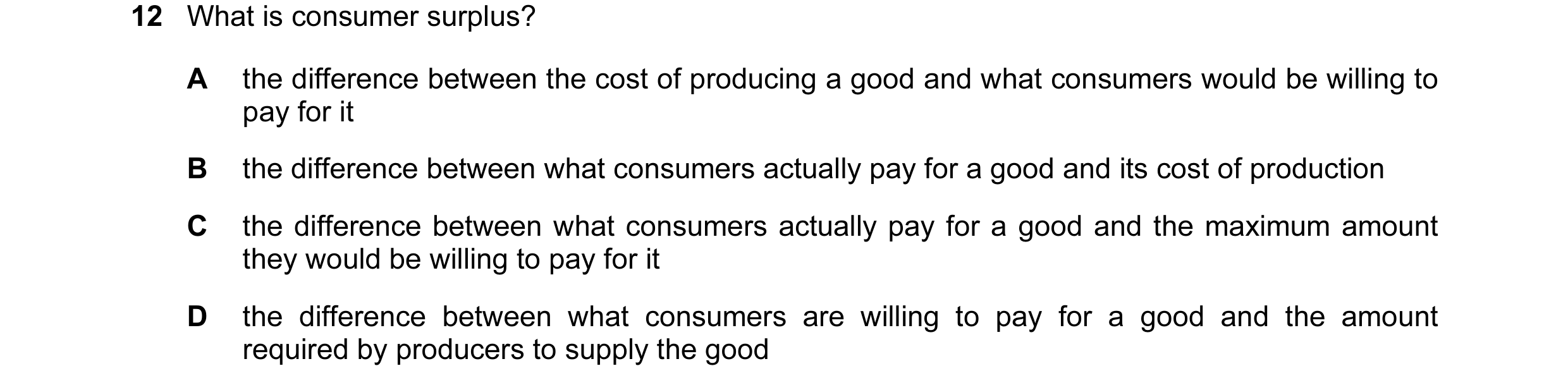Question 37: What is consumer surplus? A the difference between the cost of producing a good and what consumers would be willing to pay for it B the dif…