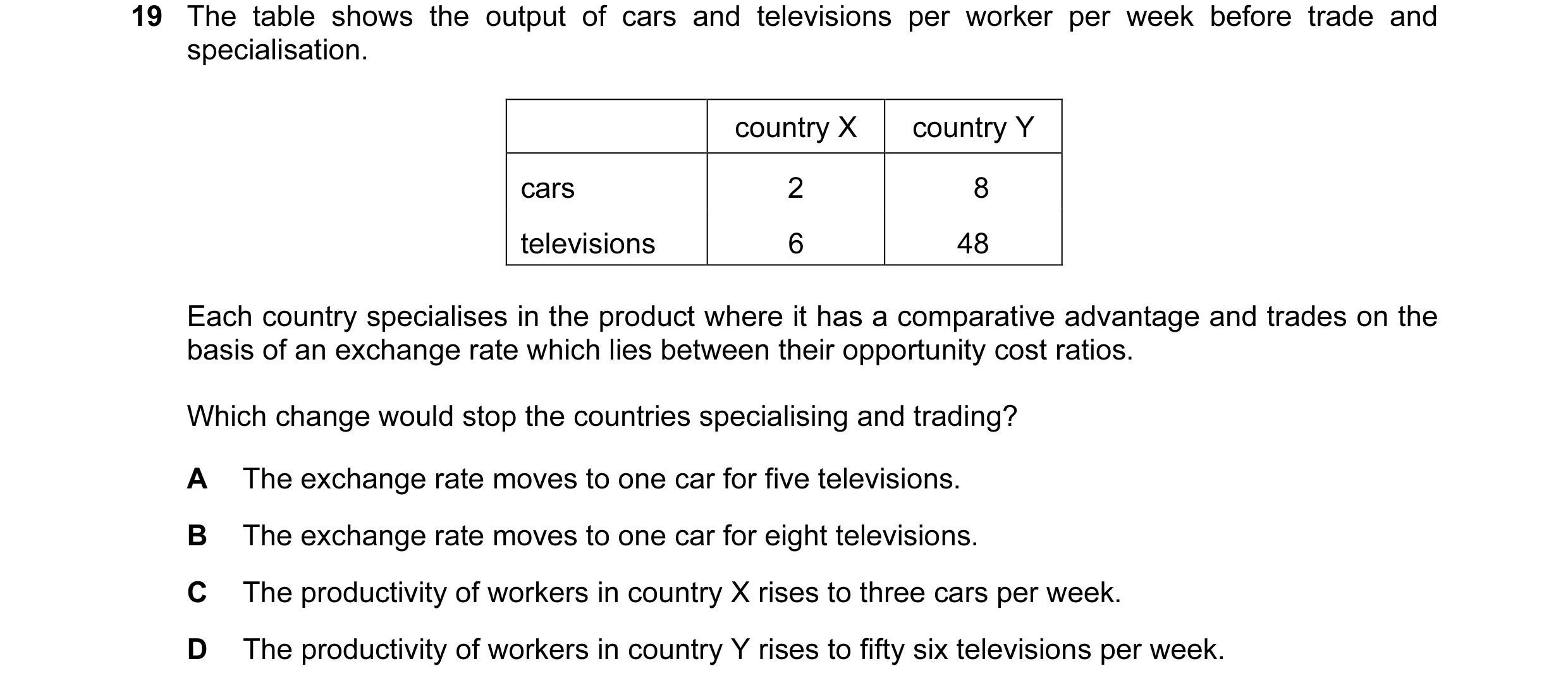 Question 65: The table shows the output of cars and televisions per worker per week before trade and specialisation. country X country Y cars 2 8 televi…