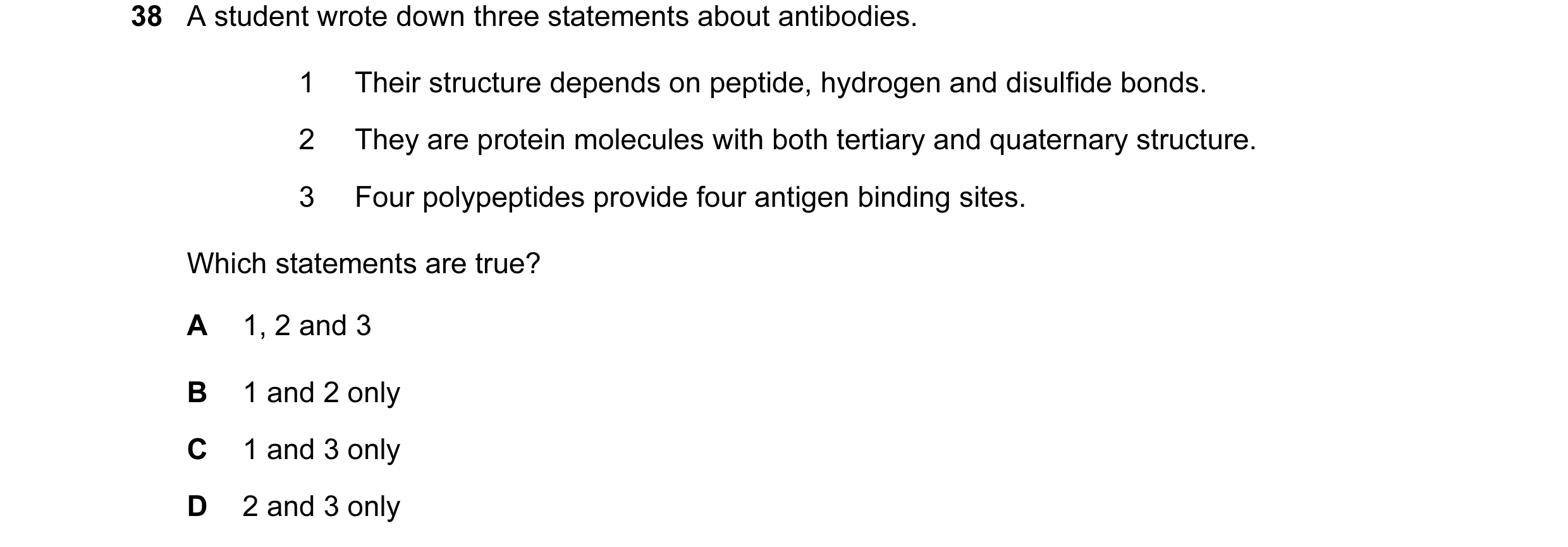 Question 65: A student wrote down three statements about antibodies. 1 Their structure depends on peptide, hydrogen and disulfide bonds. 2 They are prot…