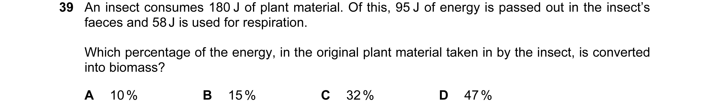 Question 11: An insect consumes 180 J of plant material. Of this, 95 J of energy is passed out in the insect’s faeces and 58 J is used for respiration. …
