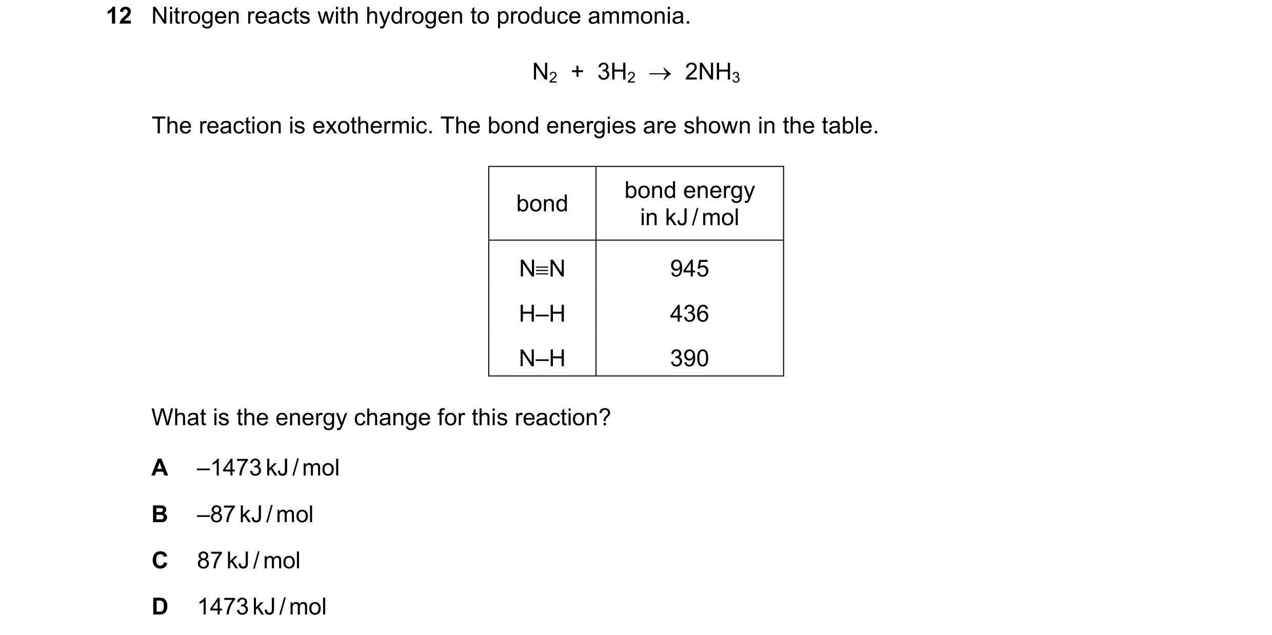 Question 7: Nitrogen reacts with hydrogen to produce ammonia. N2  +  3H2  →  2NH3 The reaction is exothermic. The bond energies are shown in the table.…