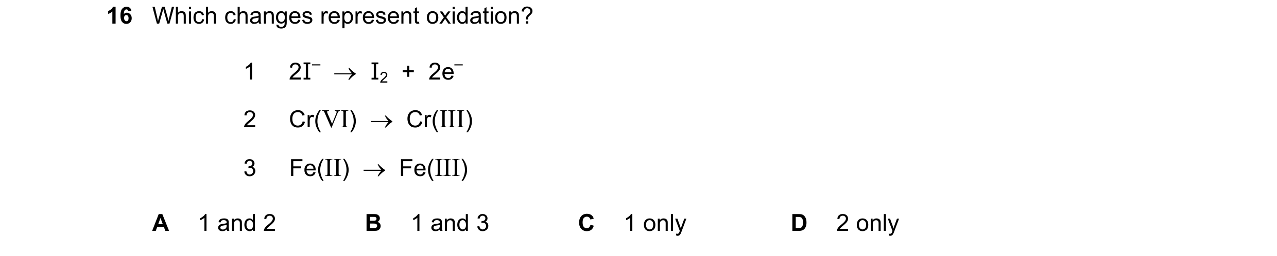 Question 6: Which changes represent oxidation? 1 2I–  →  I2  +  2e– 2 Cr(VI)  →  Cr(III) 3 Fe(II)  →  Fe(III) A 1 and 2 B 1 and 3 C 1 only D 2 only