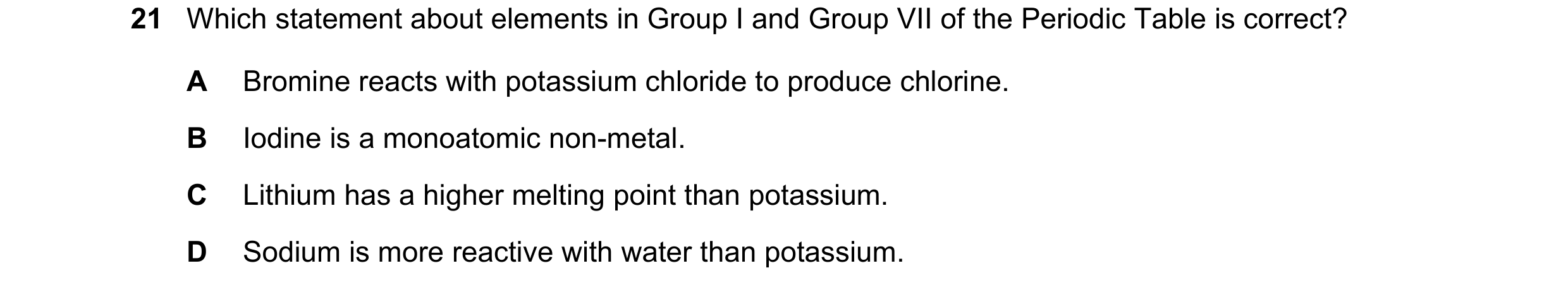 Question 4: Which statement about elements in Group I and Group VII of the Periodic Table is correct? A Bromine reacts with potassium chloride to produ…