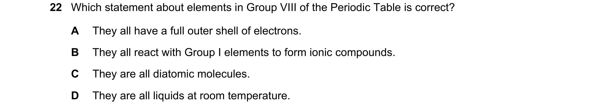 Question 2: Which statement about elements in Group VIII of the Periodic Table is correct? A They all have a full outer shell of electrons. B They all …