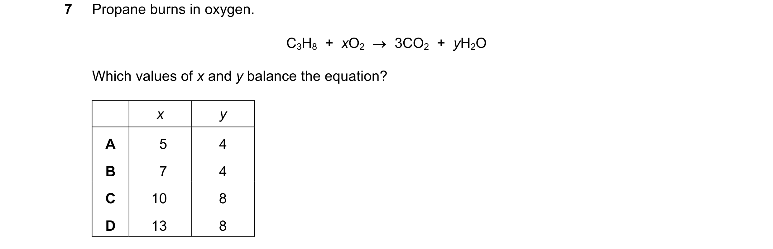 Question 2: Propane burns in oxygen. C3H8 + xO2 → 3CO2 + yH2O Which values of x and y balance the equation? x y A 5 4 B 7 4 C 10 8 D 13 8