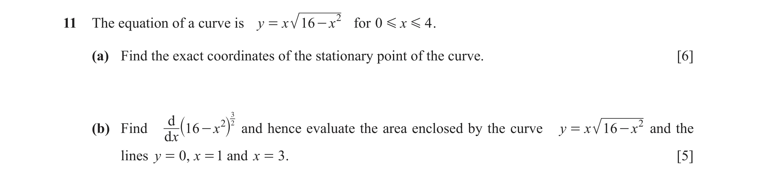 Question 11: The equation of a curve is y = x 16 - x 2 for 0 G x G 4 . (a) Find the exact coordinates of the stationary point of the curve. [6] d 2 23 2…