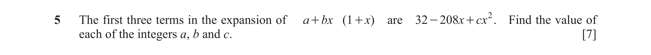 Question 7: The first three terms in the expansion of a + bx ( 1 + x) are 32 - 208x + cx 2 . Find the value of each of the integers a, b and c. [7]