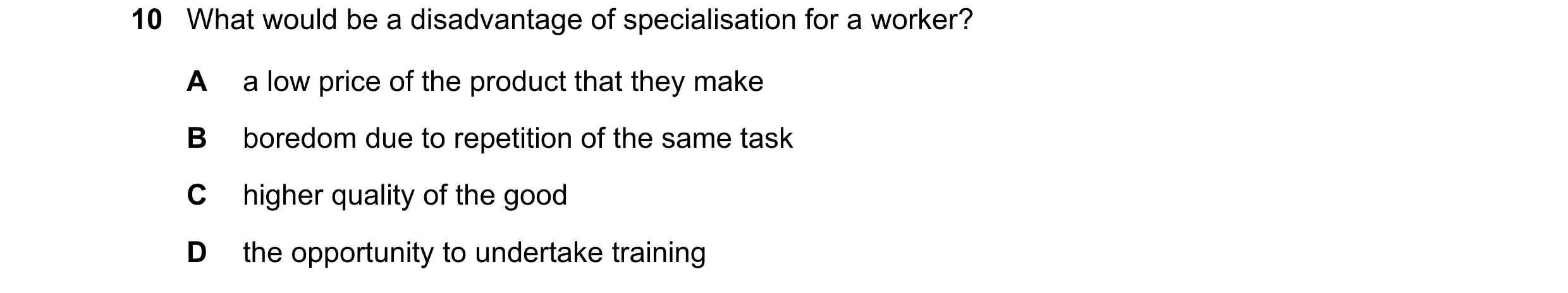 Question 128: What would be a disadvantage of specialisation for a worker? A a low price of the product that they make B boredom due to repetition of the…