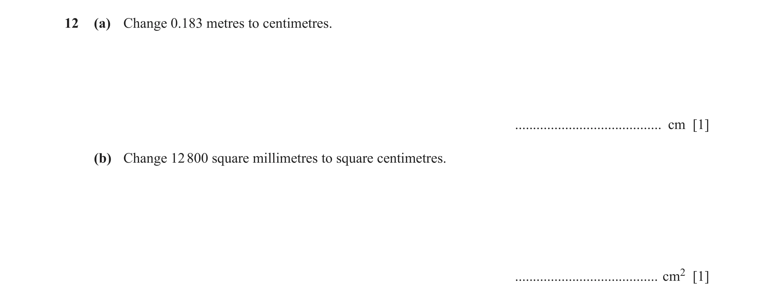 Question 14: (a) Change 0.183 metres to centimetres. ......................................... cm [1] (b) Change 12 800 square millimetres to square cen…