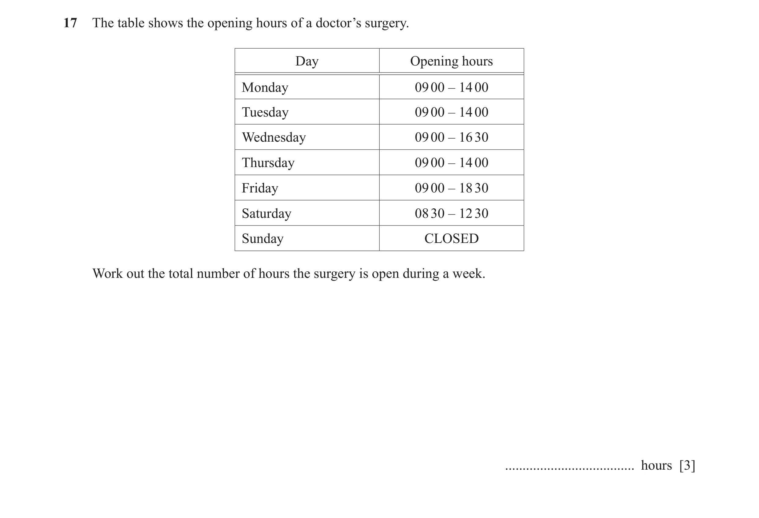 Question 34: The table shows the opening hours of a doctor’s surgery. Day Opening hours Monday 09 00 – 14 00 Tuesday 09 00 – 14 00 Wednesday 09 00 – 16 …