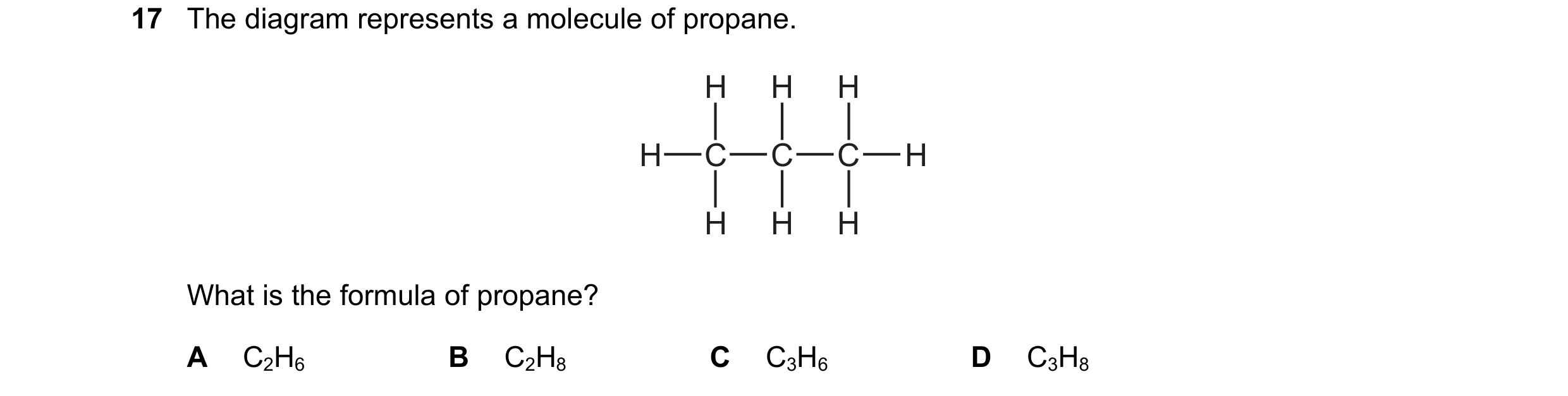 Question 18: The diagram represents a molecule of propane. H H H H C C C H H H H What is the formula of propane? A C2H6 B C2H8 C C3H6 D C3H8