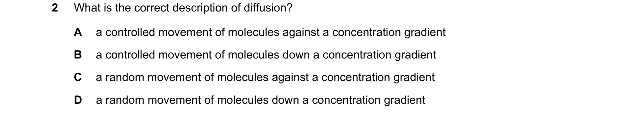 Question 39: What is the correct description of diffusion? A a controlled movement of molecules against a concentration gradient B a controlled movement…