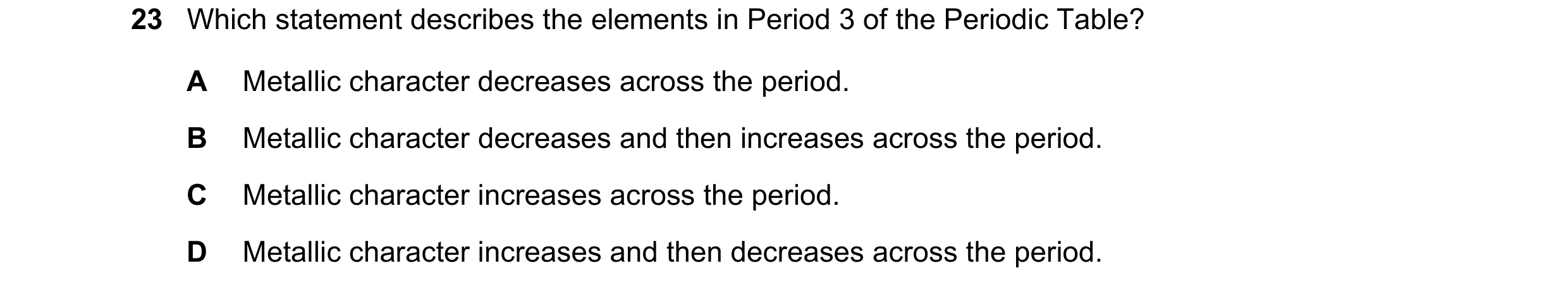 Question 33: Which statement describes the elements in Period 3 of the Periodic Table? A Metallic character decreases across the period. B Metallic char…