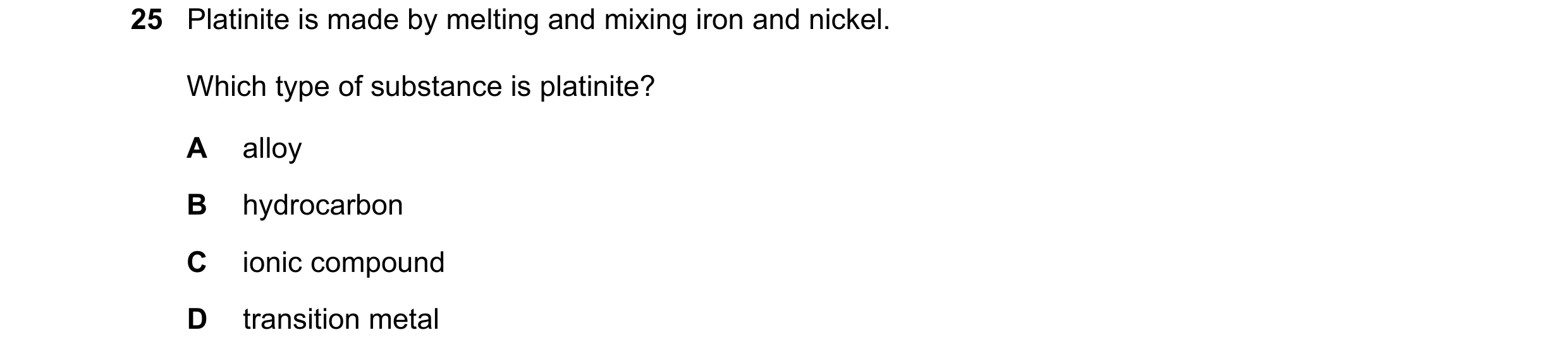 Question 21: Platinite is made by melting and mixing iron and nickel. Which type of substance is platinite? A alloy B hydrocarbon C ionic compound D tra…