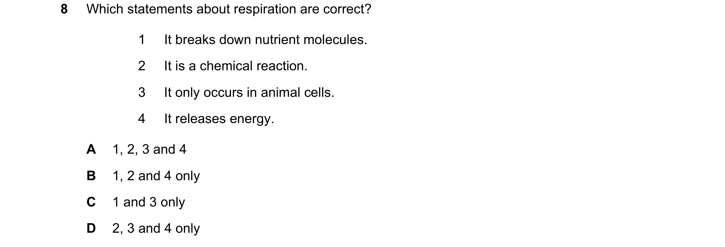 Question 34: Which statements about respiration are correct? 1 It breaks down nutrient molecules. 2 It is a chemical reaction. 3 It only occurs in anima…