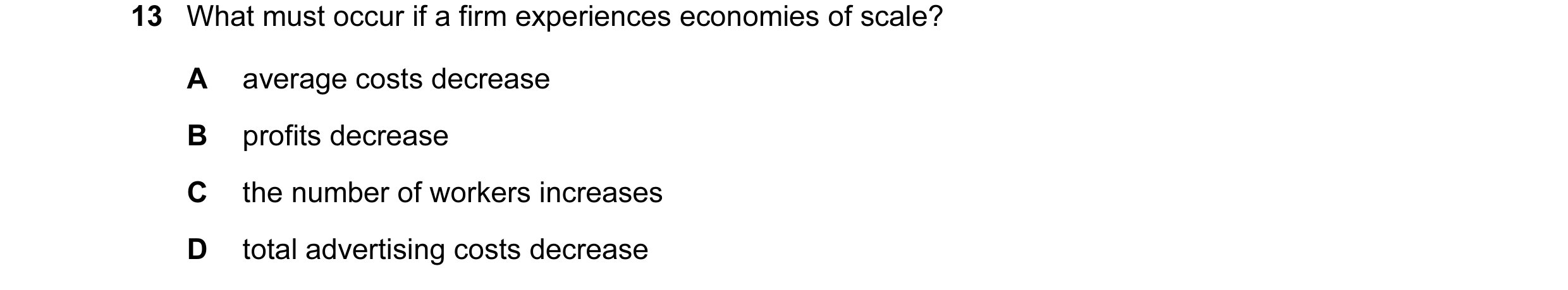Question 109: What must occur if a firm experiences economies of scale? A average costs decrease B profits decrease C the number of workers increases D t…