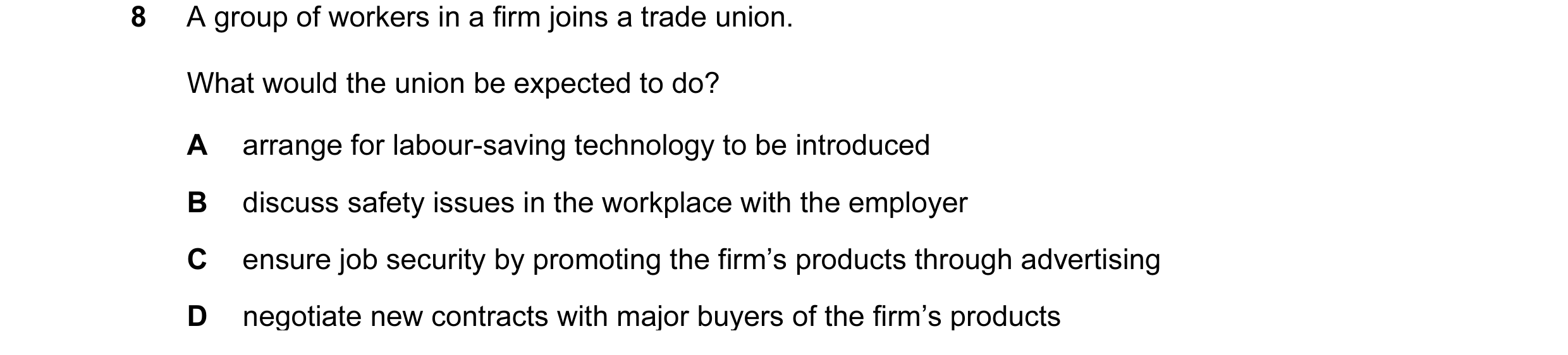 Question 31: A group of workers in a firm joins a trade union. What would the union be expected to do? A arrange for labour-saving technology to be intr…