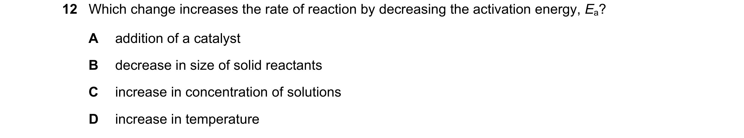Question 22: Which change increases the rate of reaction by decreasing the activation energy, Ea? A addition of a catalyst B decrease in size of solid r…
