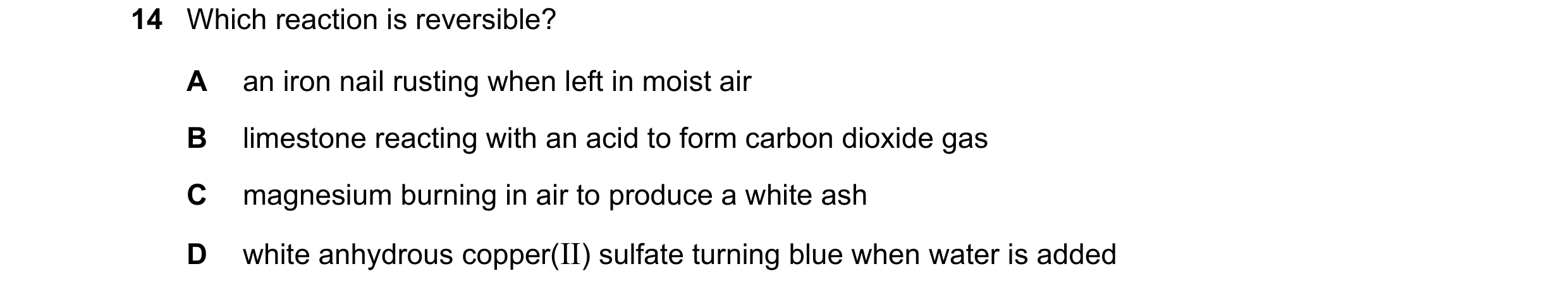 Question 27: Which reaction is reversible? A an iron nail rusting when left in moist air B limestone reacting with an acid to form carbon dioxide gas C …