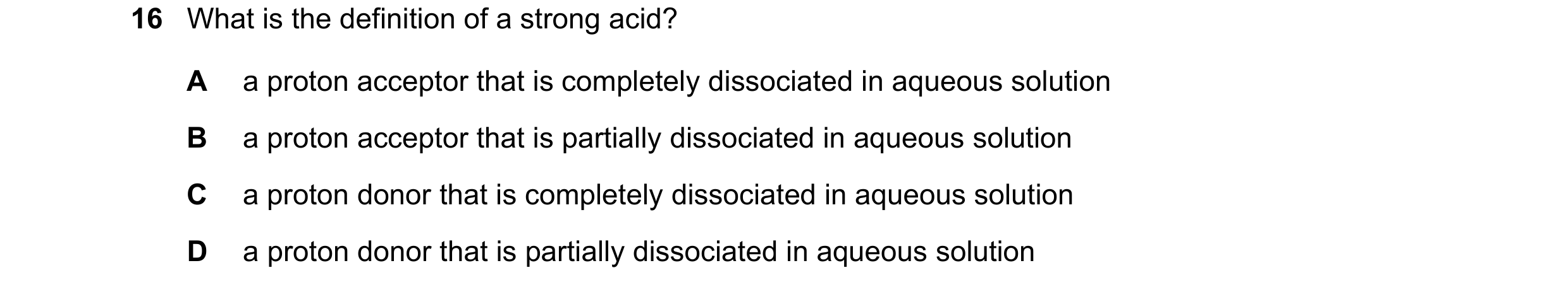 Question 25: What is the definition of a strong acid? A a proton acceptor that is completely dissociated in aqueous solution B a proton acceptor that is…